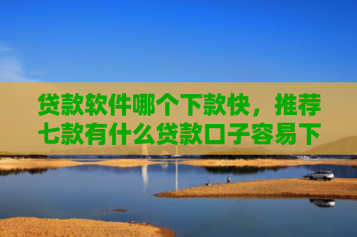 贷款软件哪个下款快，推荐七款有什么贷款口子容易下款