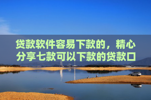 贷款软件容易下款的，精心分享七款可以下款的贷款口子