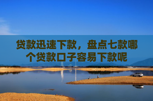 贷款迅速下款，盘点七款哪个贷款口子容易下款呢