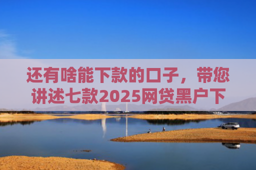 还有啥能下款的口子，带您讲述七款2025网贷黑户下款