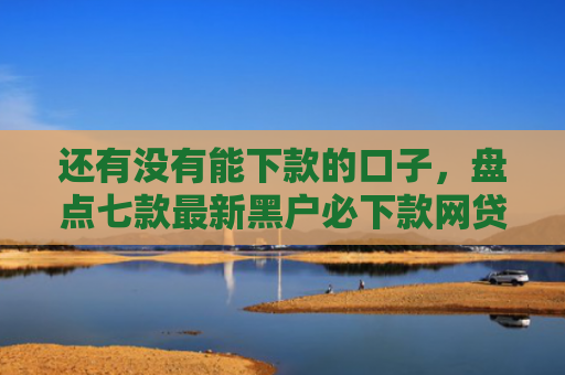 还有没有能下款的口子，盘点七款最新黑户必下款网贷