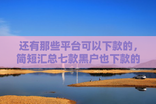 还有那些平台可以下款的，简短汇总七款黑户也下款的网贷