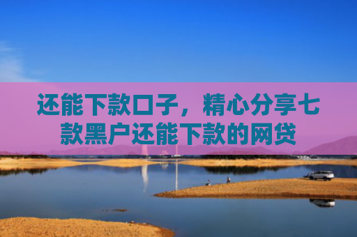 还能下款口子，精心分享七款黑户还能下款的网贷