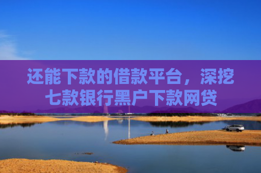 还能下款的借款平台，深挖七款银行黑户下款网贷