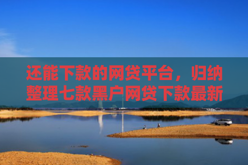 还能下款的网贷平台，归纳整理七款黑户网贷下款最新口子