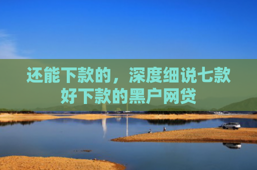 还能下款的，深度细说七款好下款的黑户网贷