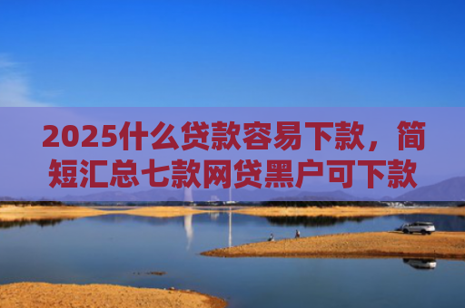 2025什么贷款容易下款，简短汇总七款网贷黑户可下款的口子