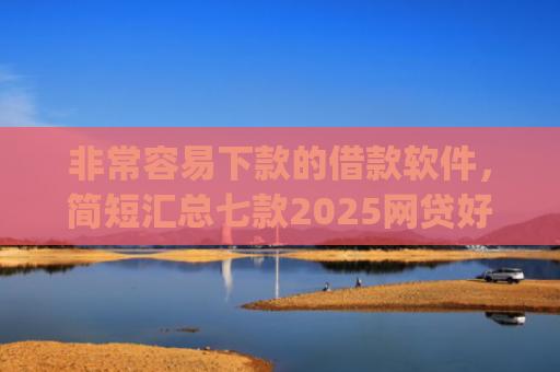 非常容易下款的借款软件，简短汇总七款2025网贷好下款的口子app