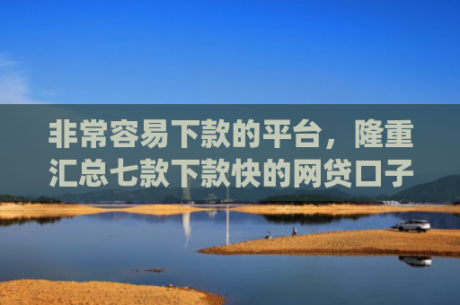 非常容易下款的平台，隆重汇总七款下款快的网贷口子App