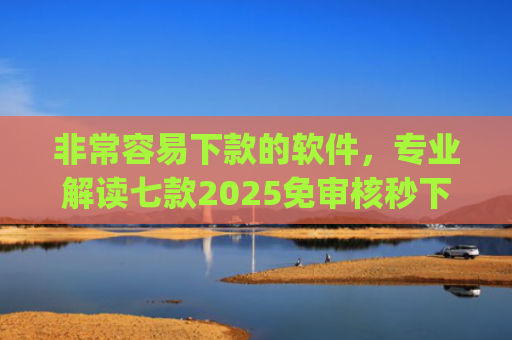 非常容易下款的软件，专业解读七款2025免审核秒下款口子app