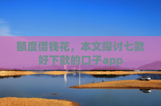 额度借钱花，本文探讨七款好下款的口子app