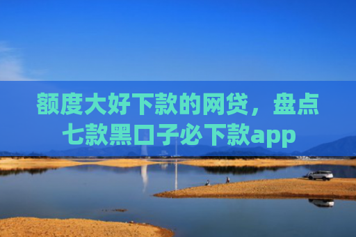 额度大好下款的网贷，盘点七款黑口子必下款app