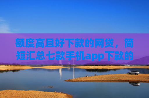 额度高且好下款的网贷，简短汇总七款手机app下款的口子