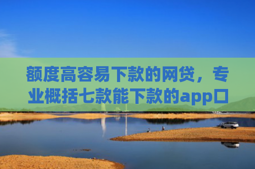 额度高容易下款的网贷，专业概括七款能下款的app口子
