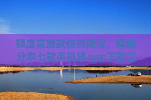 额度高放款快的网贷，精细分享七款手机贷app下款口子