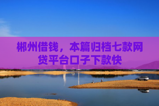 郴州借钱，本篇归档七款网贷平台口子下款快