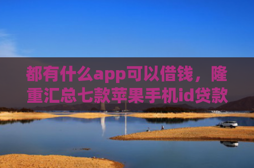 都有什么app可以借钱，隆重汇总七款苹果手机id贷款肯定下款口子