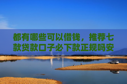 都有哪些可以借钱，推荐七款贷款口子必下款正规吗安全吗