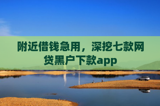 附近借钱急用，深挖七款网贷黑户下款app