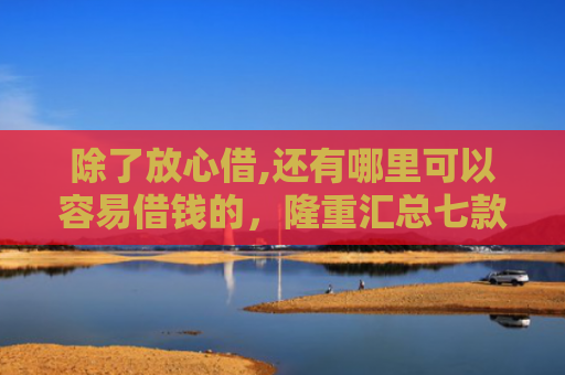 除了放心借,还有哪里可以容易借钱的，隆重汇总七款购物平台可以下款的口子