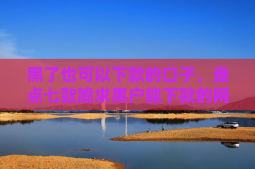 黑了也可以下款的口子，盘点七款跪求黑户能下款的网贷