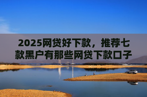 2025网贷好下款，推荐七款黑户有那些网贷下款口子