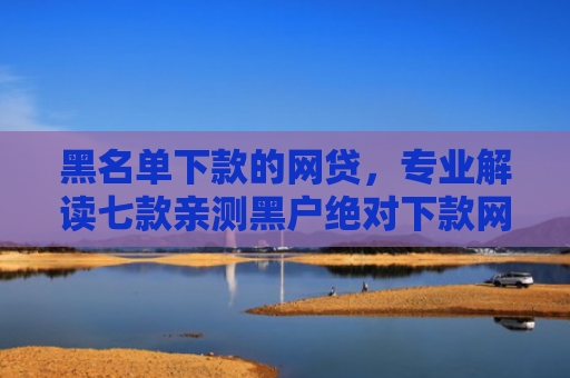 黑名单下款的网贷，专业解读七款亲测黑户绝对下款网贷
