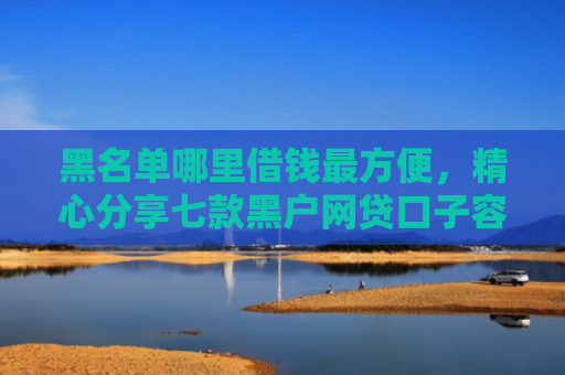 黑名单哪里借钱最方便，精心分享七款黑户网贷口子容易下款的