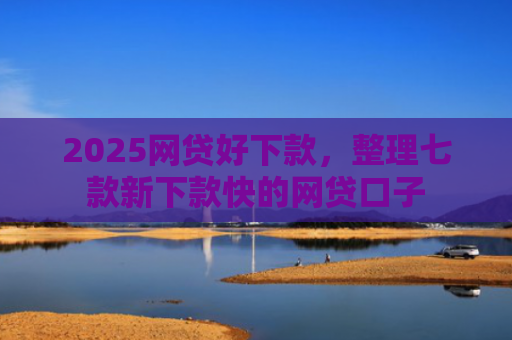 2025网贷好下款，整理七款新下款快的网贷口子