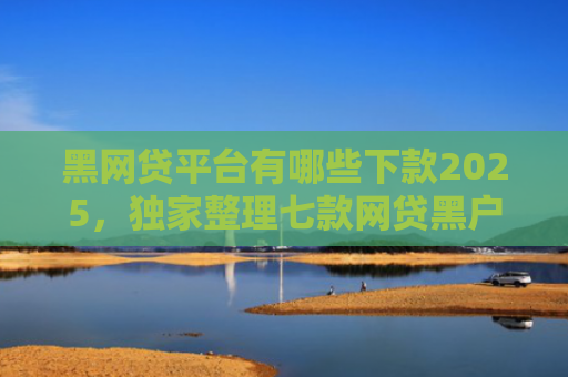 黑网贷平台有哪些下款2025，独家整理七款网贷黑户还有下款的吗