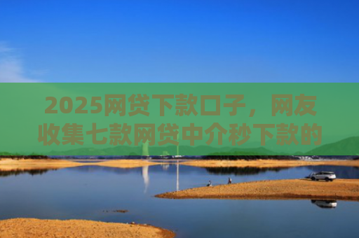 2025网贷下款口子，网友收集七款网贷中介秒下款的口子