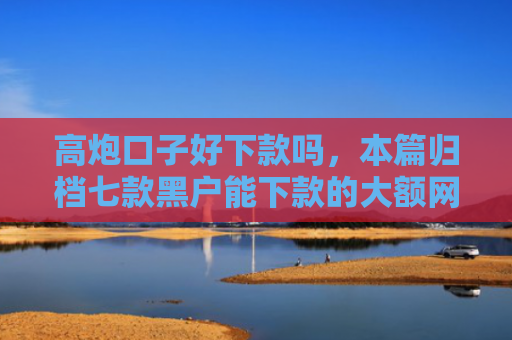 高炮口子好下款吗，本篇归档七款黑户能下款的大额网贷