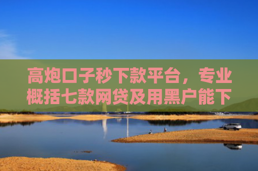 高炮口子秒下款平台，专业概括七款网贷及用黑户能下款不