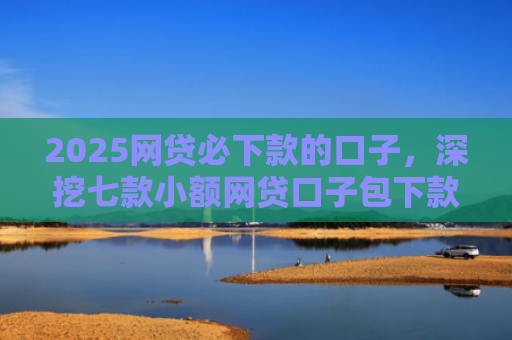 2025网贷必下款的口子，深挖七款小额网贷口子包下款吗