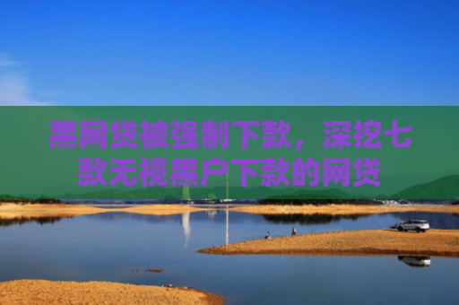 黑网贷被强制下款，深挖七款无视黑户下款的网贷