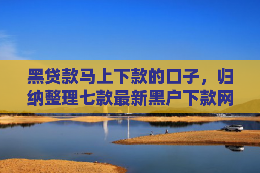 黑贷款马上下款的口子，归纳整理七款最新黑户下款网贷口子