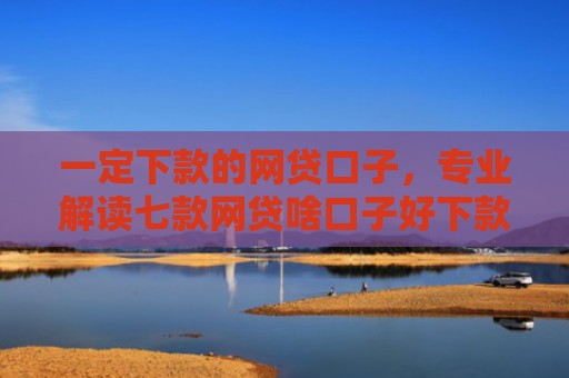 一定下款的网贷口子，专业解读七款网贷啥口子好下款
