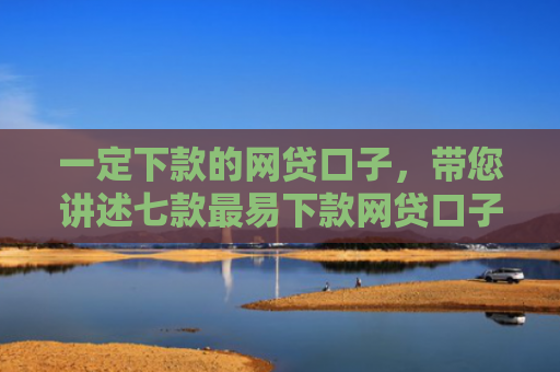 一定下款的网贷口子，带您讲述七款最易下款网贷口子