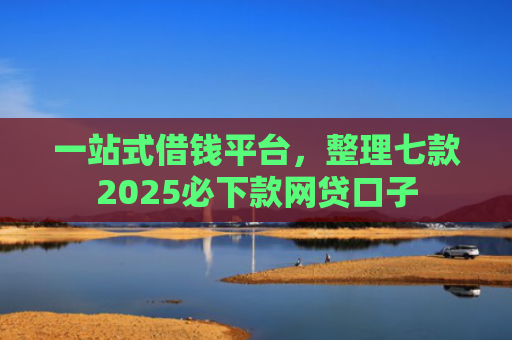 一站式借钱平台，整理七款2025必下款网贷口子