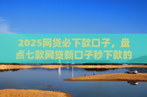2025网贷必下款口子，盘点七款网贷新口子秒下款的