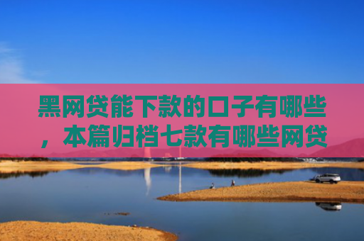 黑网贷能下款的口子有哪些，本篇归档七款有哪些网贷黑户好下款