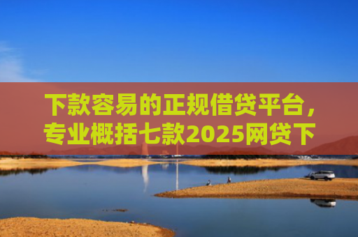 下款容易的正规借贷平台，专业概括七款2025网贷下款口子