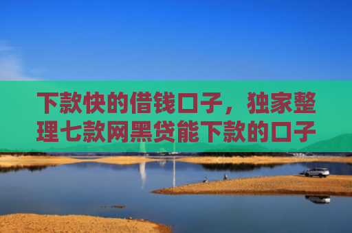 下款快的借钱口子，独家整理七款网黑贷能下款的口子