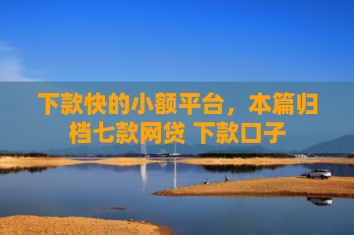 下款快的小额平台，本篇归档七款网贷 下款口子