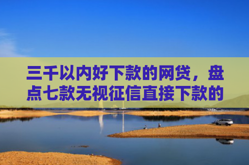 三千以内好下款的网贷，盘点七款无视征信直接下款的平台