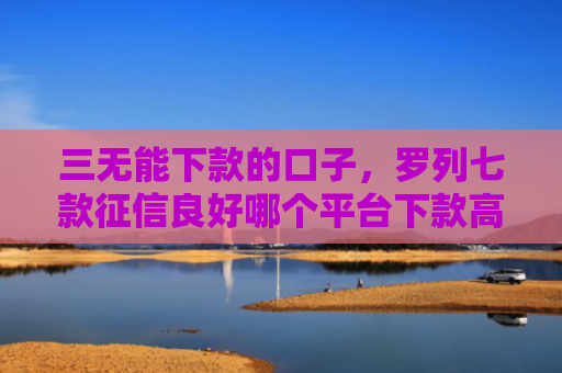三无能下款的口子，罗列七款征信良好哪个平台下款高