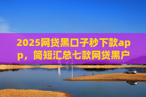 2025网贷黑口子秒下款app，简短汇总七款网贷黑户还能下款的口子