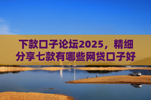 下款口子论坛2025，精细分享七款有哪些网贷口子好下款