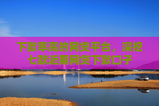 下款率高的网贷平台，深挖七款近期网贷下款口子