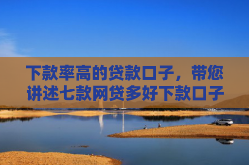 下款率高的贷款口子，带您讲述七款网贷多好下款口子